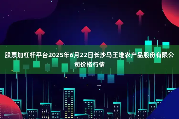 股票加杠杆平台2025年6月22日长沙马王堆农产品股份有限公司价格行情
