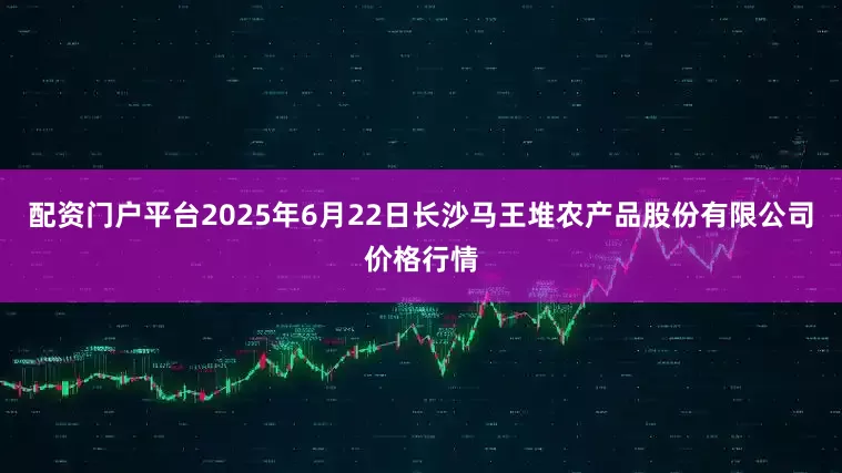 配资门户平台2025年6月22日长沙马王堆农产品股份有限公司价格行情