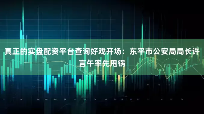 真正的实盘配资平台查询好戏开场：东平市公安局局长许言午率先甩锅