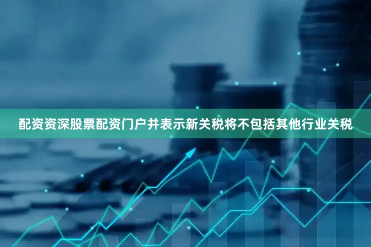 配资资深股票配资门户并表示新关税将不包括其他行业关税