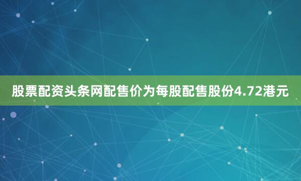 股票配资头条网配售价为每股配售股份4.72港元