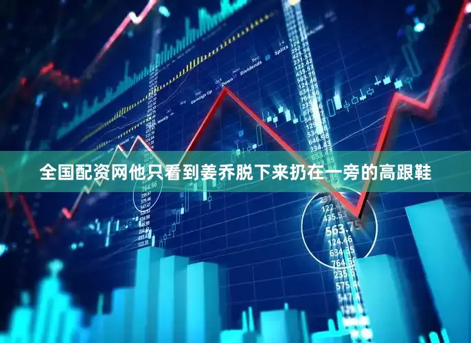 全国配资网他只看到姜乔脱下来扔在一旁的高跟鞋
