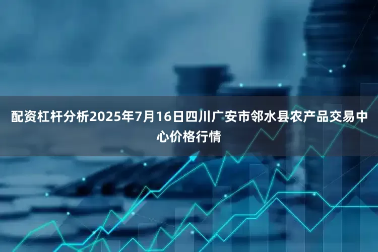 配资杠杆分析2025年7月16日四川广安市邻水县农产品交易中心价格行情