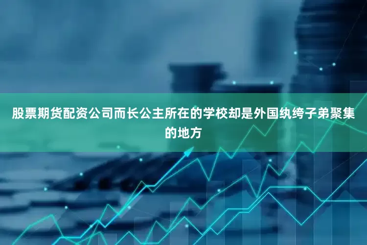 股票期货配资公司而长公主所在的学校却是外国纨绔子弟聚集的地方
