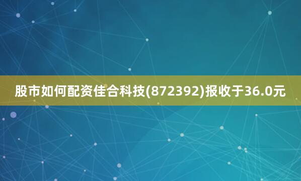 股市如何配资佳合科技(872392)报收于36.0元