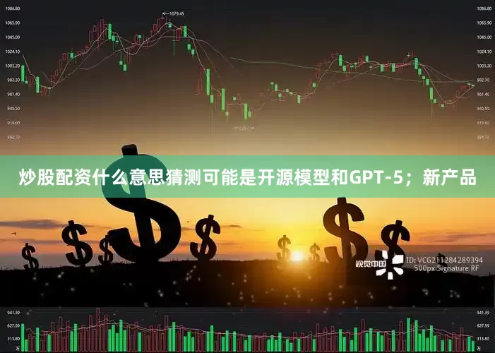 炒股配资什么意思猜测可能是开源模型和GPT-5；新产品