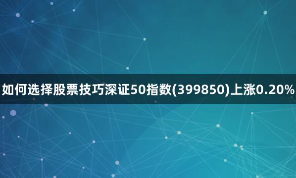 如何选择股票技巧深证50指数(399850)上涨0.20%