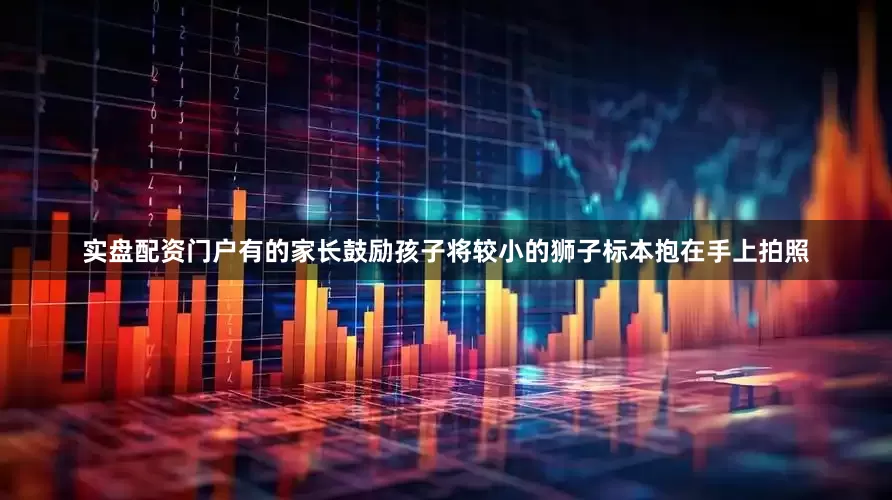 实盘配资门户有的家长鼓励孩子将较小的狮子标本抱在手上拍照
