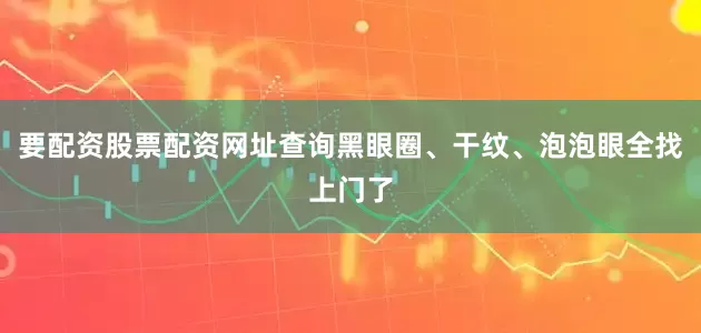 要配资股票配资网址查询黑眼圈、干纹、泡泡眼全找上门了
