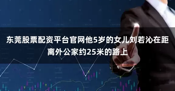 东莞股票配资平台官网他5岁的女儿刘若沁在距离外公家约25米的路上