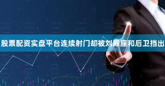 股票配资实盘平台连续射门却被刘殿座和后卫挡出