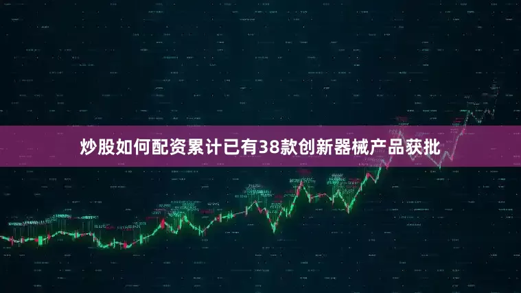 炒股如何配资累计已有38款创新器械产品获批