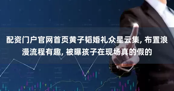 配资门户官网首页黄子韬婚礼众星云集, 布置浪漫流程有趣, 被曝孩子在现场真的假的